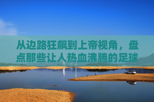从边路狂飙到上帝视角，盘点那些让人热血沸腾的足球超强助攻小说