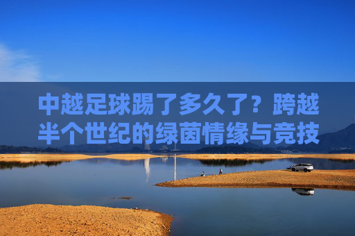 中越足球踢了多久了？跨越半个世纪的绿茵情缘与竞技较量