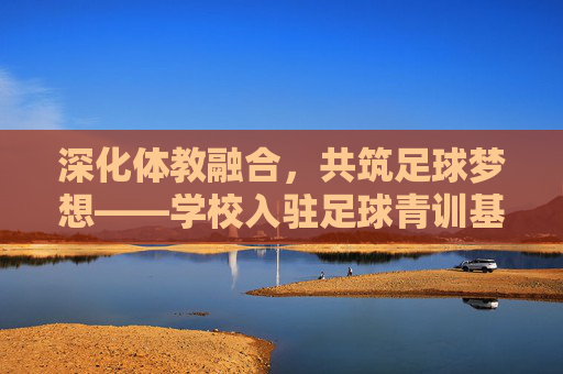 深化体教融合，共筑足球梦想——学校入驻足球青训基地工作总结报告