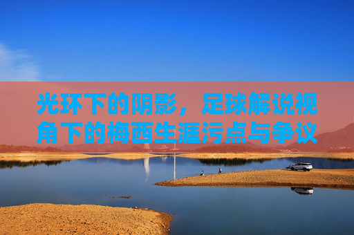 光环下的阴影，足球解说视角下的梅西生涯污点与争议
