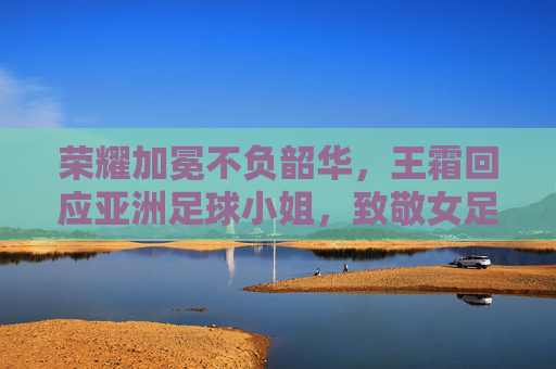 荣耀加冕不负韶华，王霜回应亚洲足球小姐，致敬女足拼搏精神