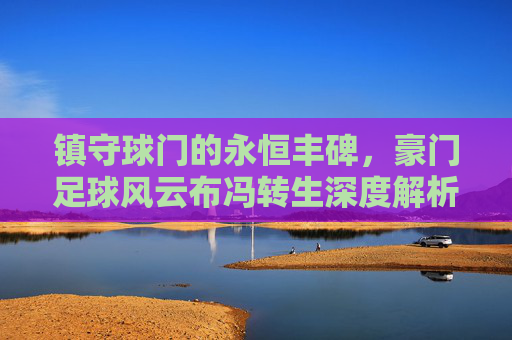 镇守球门的永恒丰碑，豪门足球风云布冯转生深度解析