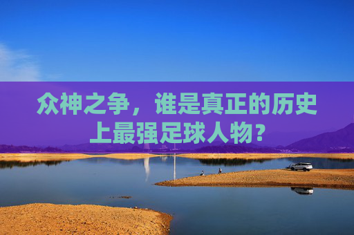 众神之争，谁是真正的历史上最强足球人物？
