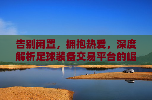 告别闲置，拥抱热爱，深度解析足球装备交易平台的崛起与价值