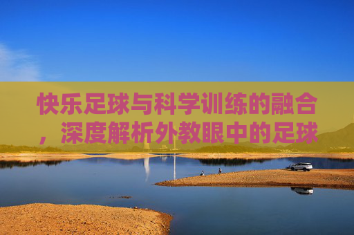快乐足球与科学训练的融合,深度解析外教眼中的足球教案