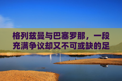 格列兹曼与巴塞罗那,一段充满争议却又不可或缺的足球旅程