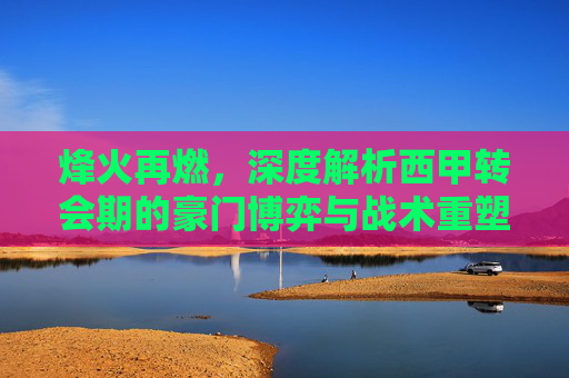 烽火再燃，深度解析西甲转会期的豪门博弈与战术重塑