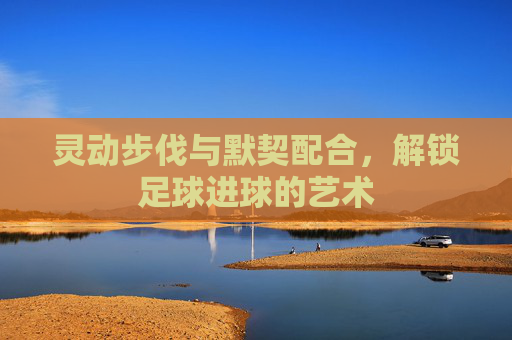 灵动步伐与默契配合，解锁足球进球的艺术