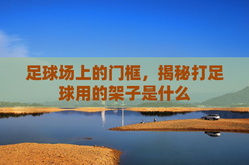 足球场上的门框，揭秘打足球用的架子是什么