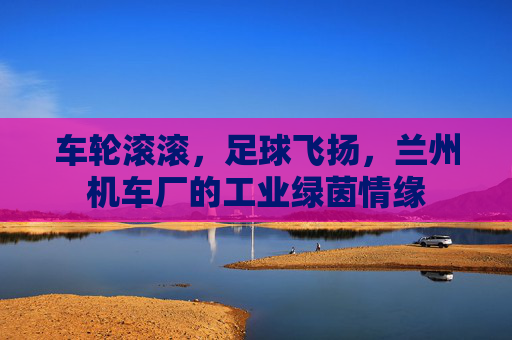 车轮滚滚,足球飞扬,兰州机车厂的工业绿茵情缘