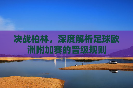 决战柏林,深度解析足球欧洲附加赛的晋级规则