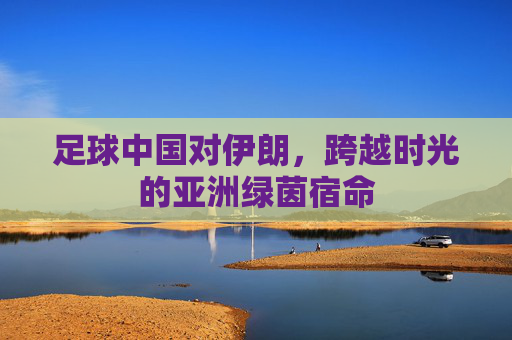 足球中国对伊朗，跨越时光的亚洲绿茵宿命