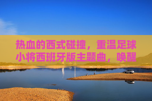 热血的西式碰撞,重温足球小将西班牙版主题曲,唤醒心中的生命之杯