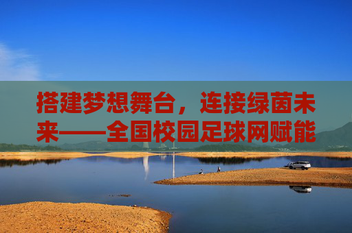 搭建梦想舞台，连接绿茵未来——全国校园足球网赋能中国青少年足球发展