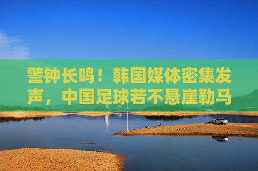 警钟长鸣！韩国媒体密集发声，中国足球若不悬崖勒马，恐将跌入深渊