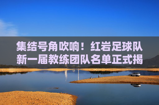集结号角吹响!红岩足球队新一届教练团队名单正式揭晓