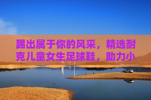 踢出属于你的风采，精选耐克儿童女生足球鞋，助力小小球星