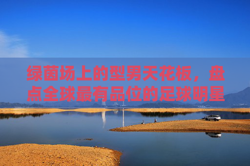 绿茵场上的型男天花板，盘点全球最有品位的足球明星排名