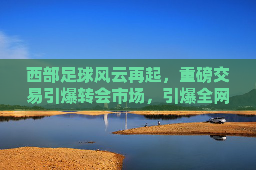 西部足球风云再起，重磅交易引爆转会市场，引爆全网头条