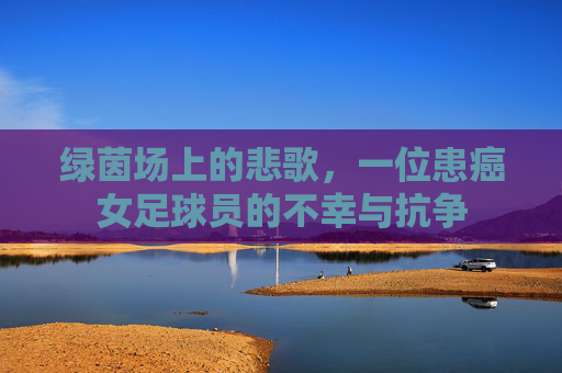 绿茵场上的悲歌，一位患癌女足球员的不幸与抗争