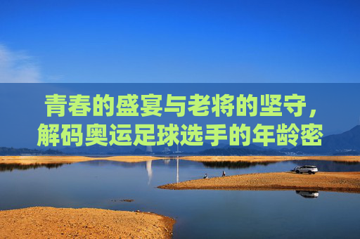 青春的盛宴与老将的坚守，解码奥运足球选手的年龄密码