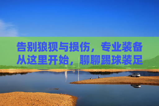 告别狼狈与损伤,专业装备从这里开始,聊聊踢球装足球鞋的包