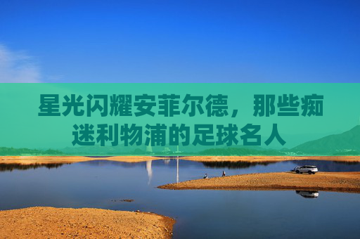 星光闪耀安菲尔德,那些痴迷利物浦的足球名人