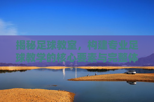 揭秘足球教室，构建专业足球教学的核心要素与完整体系