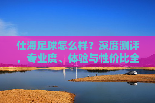 仕海足球怎么样？深度测评，专业度、体验与性价比全解析