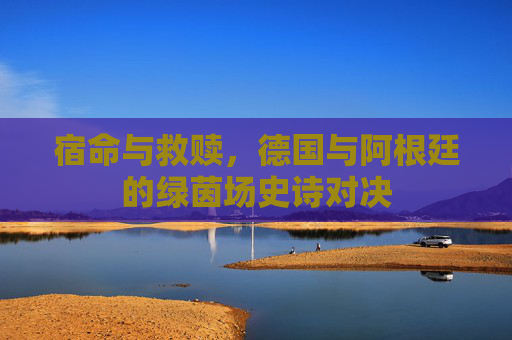 宿命与救赎，德国与阿根廷的绿茵场史诗对决