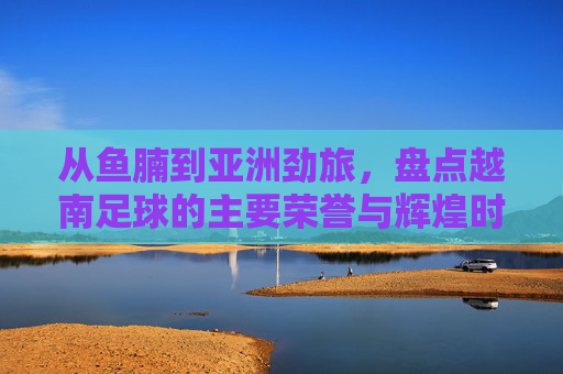 从鱼腩到亚洲劲旅，盘点越南足球的主要荣誉与辉煌时刻
