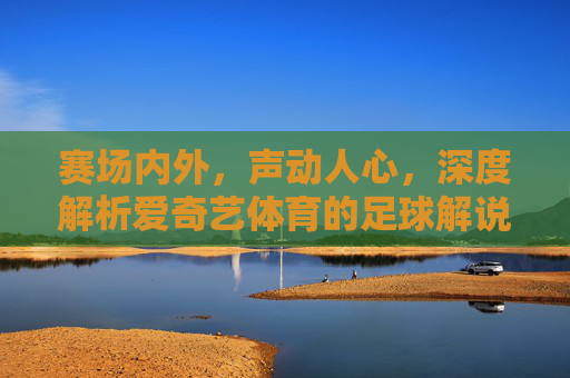 赛场内外，声动人心，深度解析爱奇艺体育的足球解说魅力