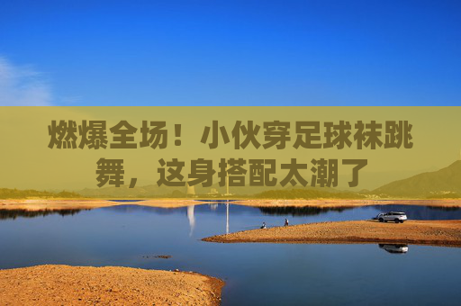 燃爆全场！小伙穿足球袜跳舞，这身搭配太潮了