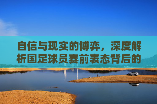 自信与现实的博弈，深度解析国足球员赛前表态背后的心理图景