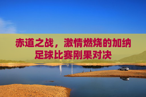 赤道之战，激情燃烧的加纳足球比赛刚果对决