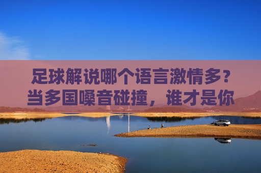 足球解说哪个语言激情多?当多国嗓音碰撞,谁才是你的情绪引爆点?