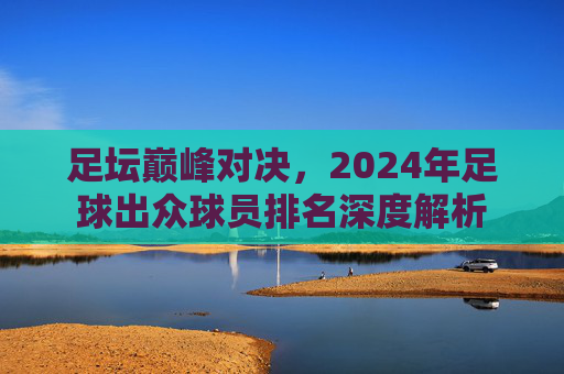 足坛巅峰对决，2024年足球出众球员排名深度解析