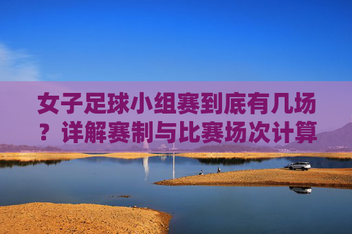 女子足球小组赛到底有几场？详解赛制与比赛场次计算