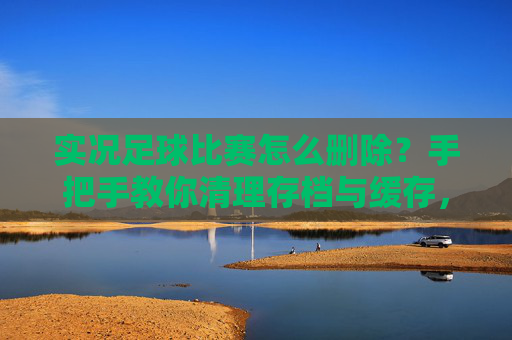 实况足球比赛怎么删除？手把手教你清理存档与缓存，释放手机/电脑空间
