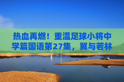 热血再燃！重温足球小将中学篇国语第27集，翼与若林的默契配合
