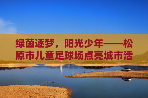 绿茵逐梦，阳光少年——松原市儿童足球场点亮城市活力