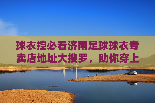球衣控必看济南足球球衣专卖店地址大搜罗，助你穿上战袍为爱冲锋！