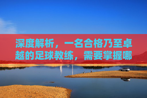 深度解析,一名合格乃至卓越的足球教练,需要掌握哪些核心技能?