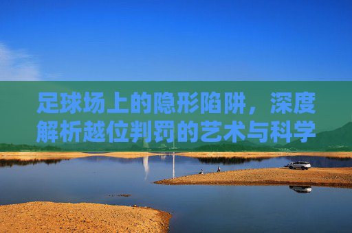 足球场上的隐形陷阱，深度解析越位判罚的艺术与科学