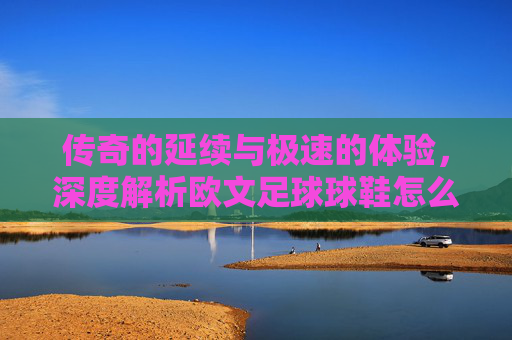 传奇的延续与极速的体验，深度解析欧文足球球鞋怎么样？