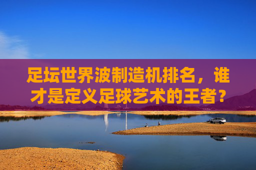 足坛世界波制造机排名,谁才是定义足球艺术的王者?