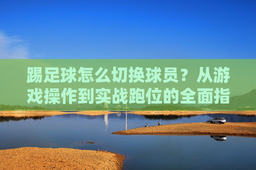 踢足球怎么切换球员？从游戏操作到实战跑位的全面指南