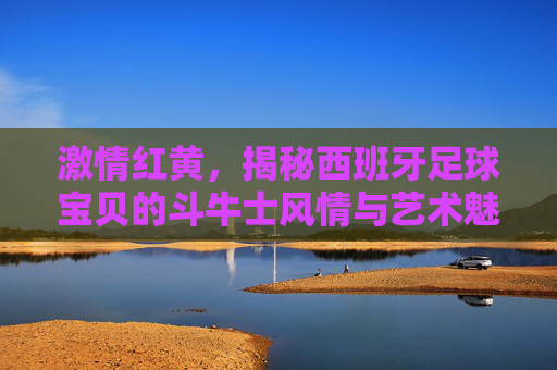 激情红黄，揭秘西班牙足球宝贝的斗牛士风情与艺术魅力