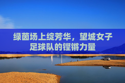 绿茵场上绽芳华，望城女子足球队的铿锵力量