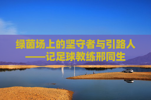 绿茵场上的坚守者与引路人——记足球教练邢同生